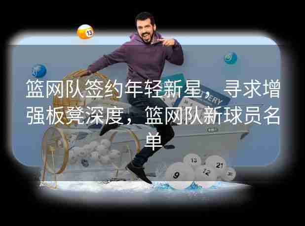 篮网队签约年轻新星,寻求增强板凳深度,篮网队新球员名单 篮网队签约年轻新星,寻求增强板凳深度,篮网队新球员名单