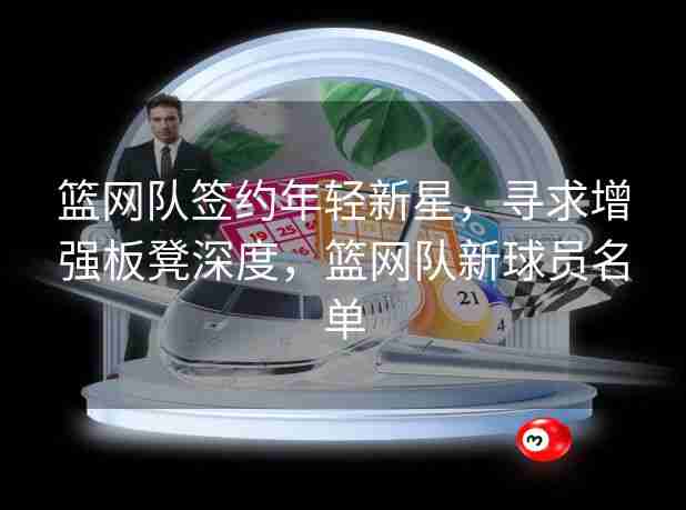 篮网队签约年轻新星,寻求增强板凳深度,篮网队新球员名单 篮网队签约年轻新星,寻求增强板凳深度,篮网队新球员名单